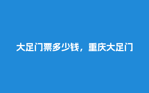 大足门票多少钱，重庆大足门票？