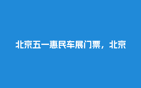 北京五一惠民车展门票，北京五一惠民车展门票多少钱？