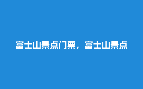 富士山景点门票，富士山景点门票价格？