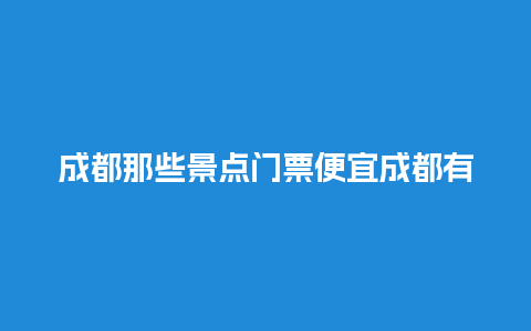 成都那些景点门票便宜成都有哪些便宜好玩的地方门票多少？