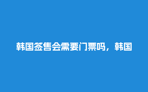 韩国签售会需要门票吗，韩国签售会需要门票吗知乎？