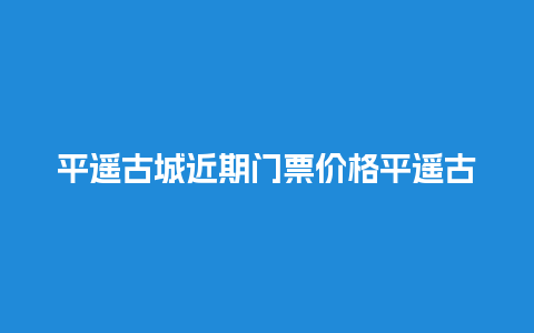 平遥古城近期门票价格平遥古城近期门票价格多少？