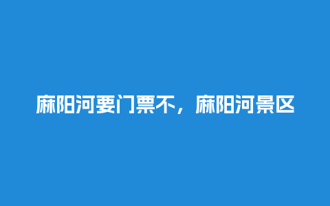 麻阳河要门票不，麻阳河景区？