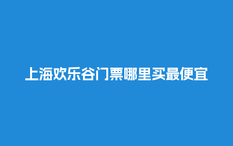 上海欢乐谷门票哪里买最便宜上海欢乐谷现在门票多少钱？