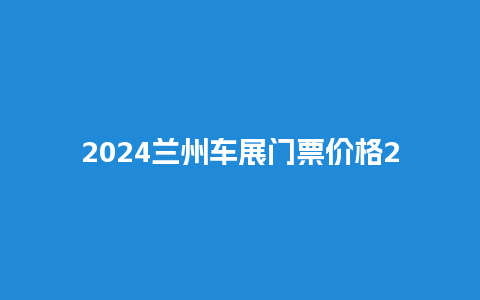 2024兰州车展门票价格2024兰州车展门票价格查询？