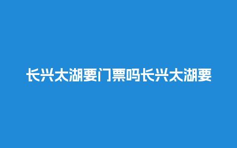 长兴太湖要门票吗长兴太湖要门票吗多少钱？