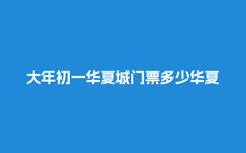 大年初一华夏城门票多少华夏城门票多少钱一张？