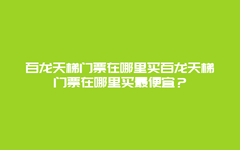 百龙天梯门票在哪里买百龙天梯门票在哪里买最便宜？