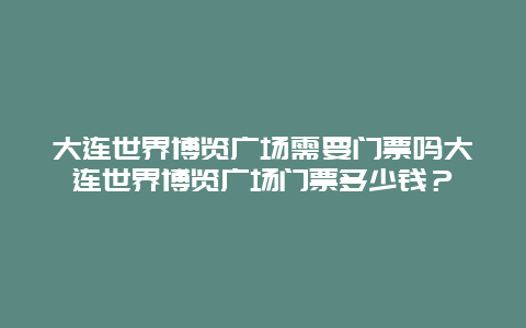 大连世界博览广场需要门票吗大连世界博览广场门票多少钱？