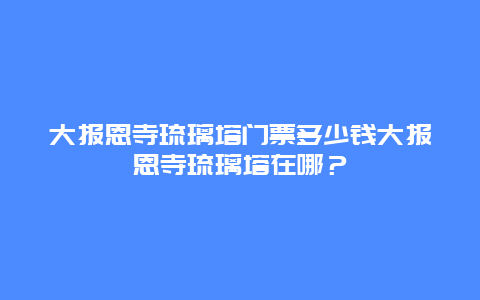 大报恩寺琉璃塔门票多少钱大报恩寺琉璃塔在哪？