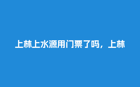 上林上水源用门票了吗，上林上水源用门票了吗多少钱？