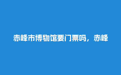 赤峰市博物馆要门票吗，赤峰市博物馆要门票吗多少钱？