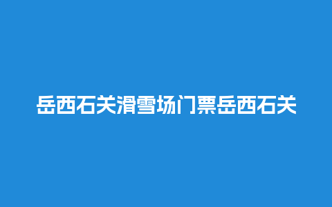 岳西石关滑雪场门票岳西石关滑雪场门票价格？