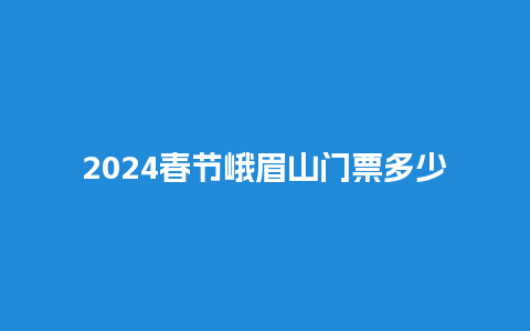 2024春节峨眉山门票多少钱今年峨眉山门票多少钱？