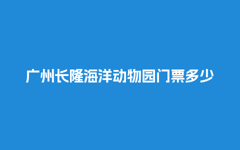 广州长隆海洋动物园门票多少钱，广州长隆海洋动物园门票多少钱？