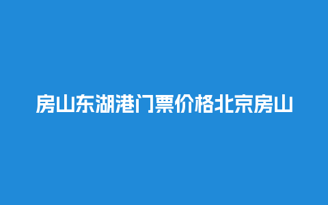 房山东湖港门票价格北京房山东湖港的门票价格？