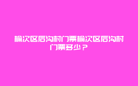 榆次区后沟村门票榆次区后沟村门票多少？