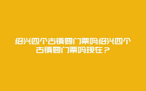 绍兴四个古镇要门票吗绍兴四个古镇要门票吗现在？