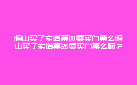 恒山买了索道票还要买门票么恒山买了索道票还要买门票么嘛？