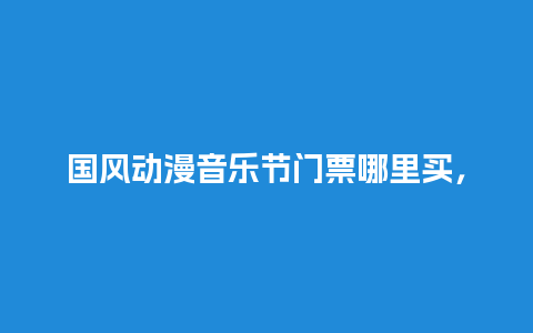 国风动漫音乐节门票哪里买，音乐节的门票？