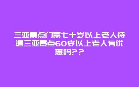 三亚景点门票七十岁以上老人待遇三亚景点60岁以上老人有优惠吗?？