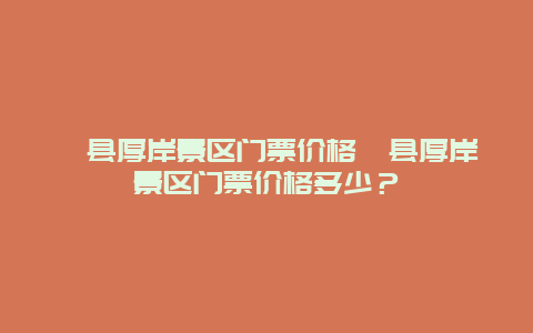 泾县厚岸景区门票价格泾县厚岸景区门票价格多少？