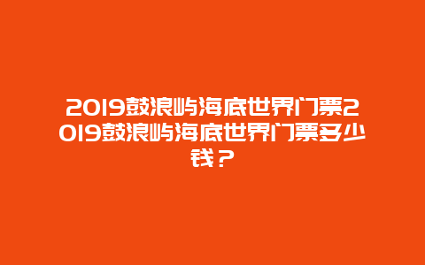 2024鼓浪屿海底世界门票2024鼓浪屿海底世界门票多少钱？