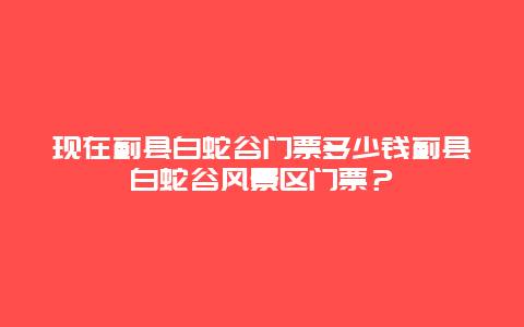 现在蓟县白蛇谷门票多少钱蓟县白蛇谷风景区门票？