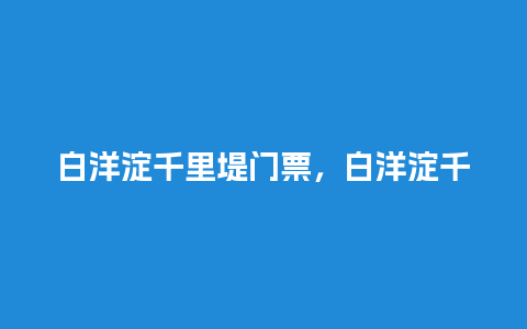 白洋淀千里堤门票，白洋淀千里堤从哪到哪？