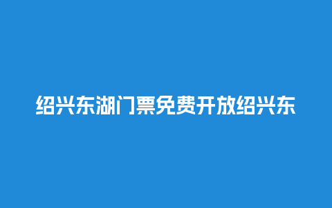 绍兴东湖门票免费开放绍兴东湖门票免费开放了吗？