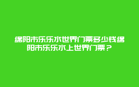 绵阳市乐乐水世界门票多少钱绵阳市乐乐水上世界门票？