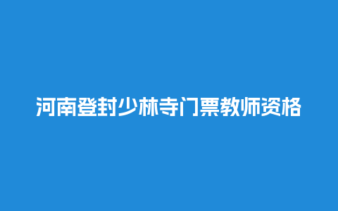 河南登封少林寺门票教师资格证可以优惠吗登封少林寺门票优惠政策？