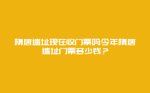 隋唐遗址现在收门票吗今年隋唐遗址门票多少钱？