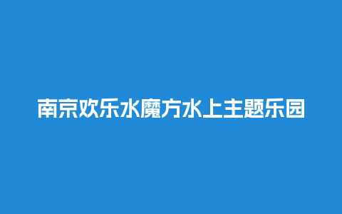 南京欢乐水魔方水上主题乐园门票，南京欢乐水魔方水上主题乐园门票价格？