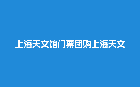 上海天文馆门票团购上海天文馆门票团购多少钱？