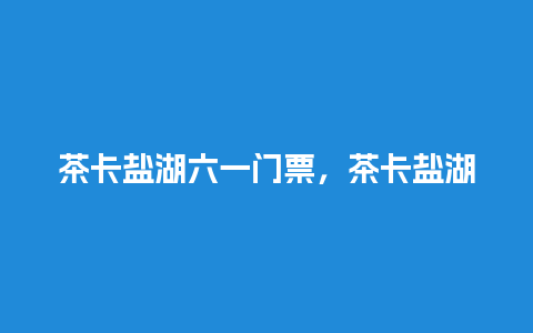 茶卡盐湖六一门票，茶卡盐湖景区门票？