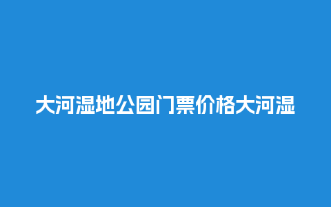 大河湿地公园门票价格大河湿地公园门票价格多少？