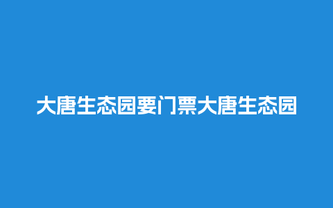 大唐生态园要门票大唐生态园要门票不？