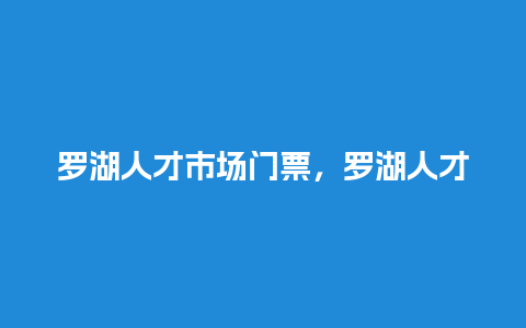 罗湖人才市场门票，罗湖人才市场门票优惠政策？