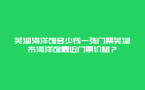 芜湖海洋馆多少钱一张门票芜湖市海洋馆最近门票价格？