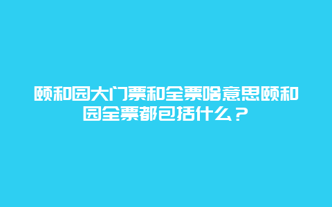 颐和园大门票和全票啥意思颐和园全票都包括什么？