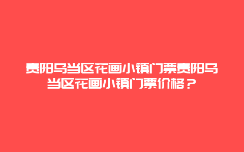 贵阳乌当区花画小镇门票贵阳乌当区花画小镇门票价格？