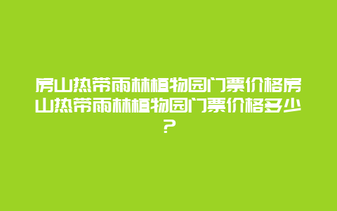 房山热带雨林植物园门票价格房山热带雨林植物园门票价格多少？