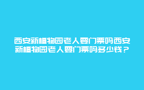 西安新植物园老人要门票吗西安新植物园老人要门票吗多少钱？