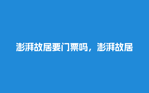 澎湃故居要门票吗，澎湃故居要门票吗多少钱？