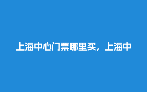 上海中心门票哪里买，上海中心门票多少钱一张？