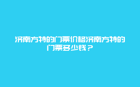 济南方特的门票价格济南方特的门票多少钱？