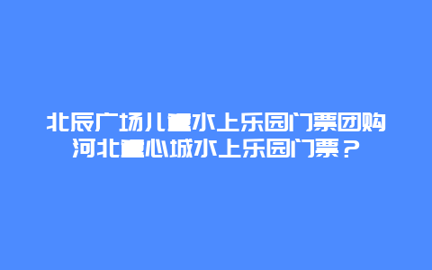 北辰广场儿童水上乐园门票团购河北童心城水上乐园门票？