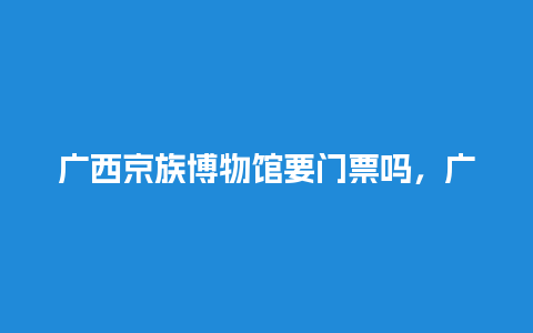 广西京族博物馆要门票吗，广西民族博物馆需要门票吗？