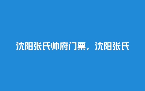 沈阳张氏帅府门票，沈阳张氏帅府门票优惠政策？